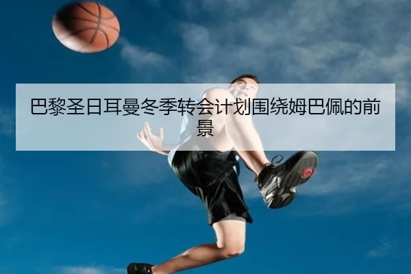 巴黎圣日耳曼冬季转会计划围绕姆巴佩的前景 - jiuyou